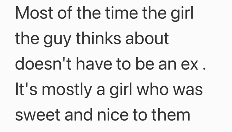 Most of the time the girl the guy thinks about doesn't have to be an ex. It's mostly a girl who was sweet and nice to them