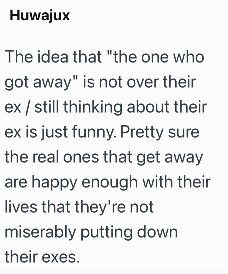 Huwajux The idea that "the one who got away" is not over their ex / still thinking about their ex is just funny. Pretty sure the real ones that get away are happy enough with their lives that they're not miserably putting down their exes.