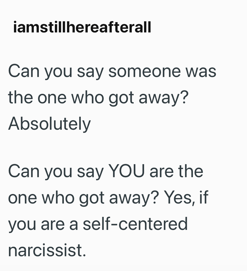 iamstillhereafterall Can you say someone was the one who got away? Absolutely Can you say YOU are the one who got away? Yes, if you are a self-centered narcissist.