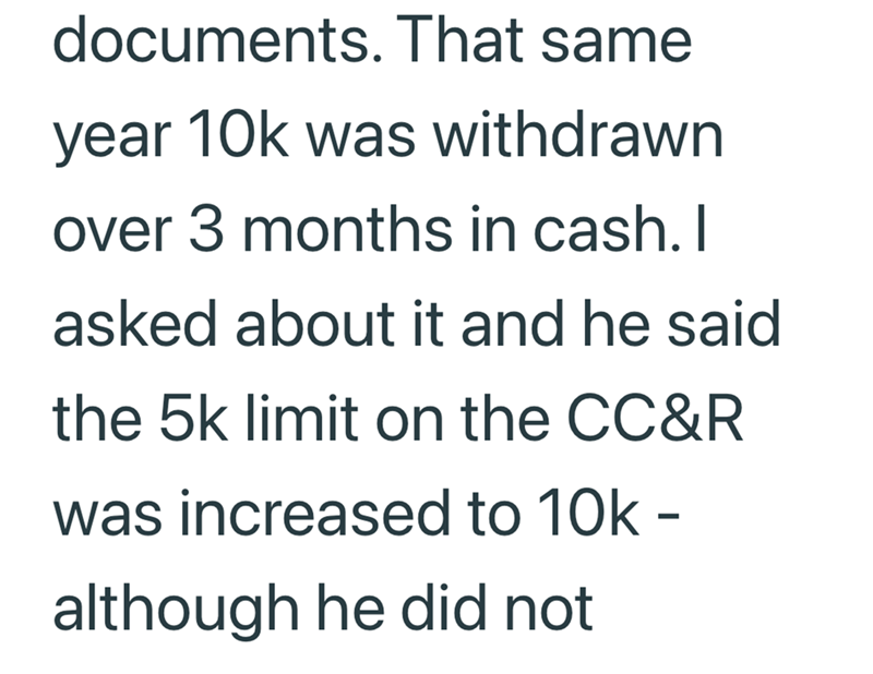 documents. That same year 10k was withdrawn over 3 months in cash. I asked about it and he said the 5k limit on the CC&R was increased to 10k - although he did not