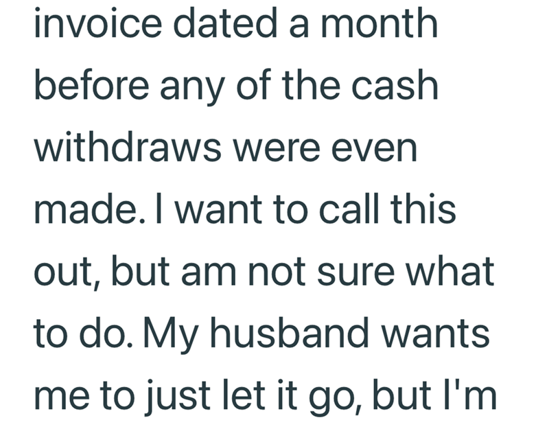 invoice dated a month before any of the cash withdraws were even made. I want to call this out, but am not sure what to do. My husband wants me to just let it go, but I'm