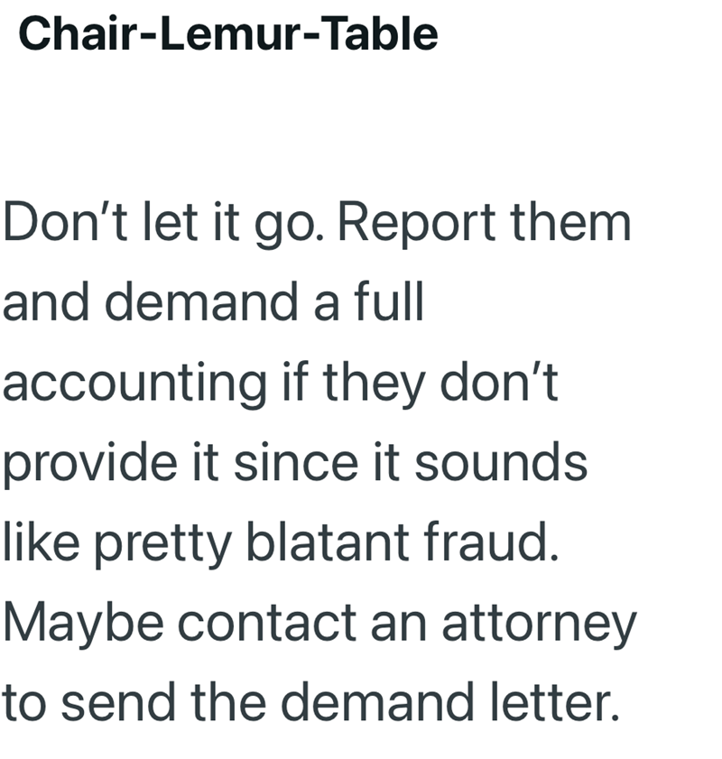 Chair-Lemur-Table Don't let it go. Report them and demand a full accounting if they don't provide it since it sounds like pretty blatant fraud. Maybe contact an attorney to send the demand letter.