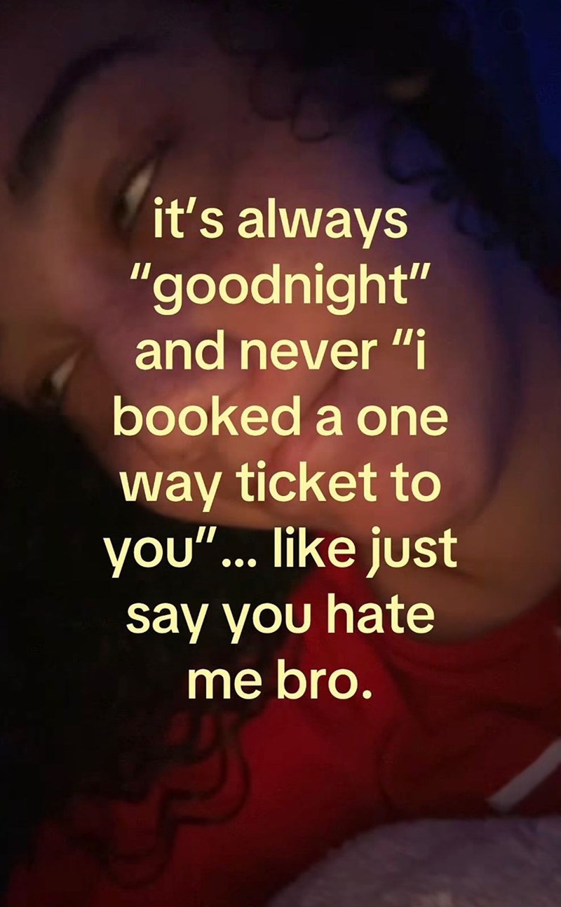it's always "goodnight" and never "i booked a one way ticket to you"... like just say you hate me bro.