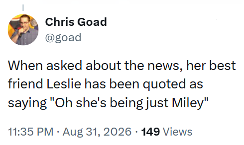Chris Goad @goad When asked about the news, her best friend Leslie has been quoted as saying "Oh she's being just Miley" 11:35 PM - Aug 31, 2026 149 Views