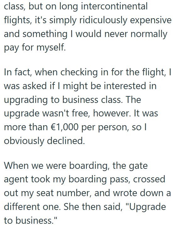 class, but on long intercontinental flights, it's simply ridiculously expensive and something I would never normally pay for myself. In fact, when checking in for the flight, I was asked if I might be interested in upgrading to business class. The upgrade wasn't free, however. It was more than €1,000 per person, so I obviously declined. When we were boarding, the gate agent took my boarding pass, crossed out my seat number, and wrote down a different one. She then said, "Upgrade to business."