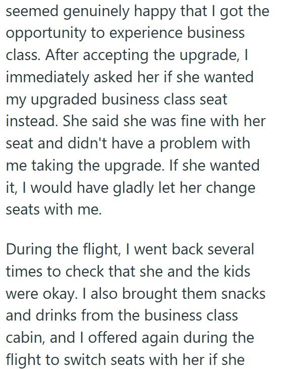 seemed genuinely happy that I got the opportunity to experience business class. After accepting the upgrade, I immediately asked her if she wanted my upgraded business class seat instead. She said she was fine with her seat and didn't have a problem with me taking the upgrade. If she wanted it, I would have gladly let her change seats with me. During the flight, I went back several times to check that she and the kids were okay. I also brought them snacks and drinks from the business class cabin