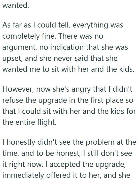 wanted. As far as I could tell, everything was completely fine. There was no argument, no indication that she was upset, and she never said that she wanted me to sit with her and the kids. However, now she's angry that I didn't refuse the upgrade in the first place so that I could sit with her and the kids for the entire flight. I honestly didn't see the problem at the time, and to be honest, I still don't see it right now. I accepted the upgrade, immediately offered it to her, and she