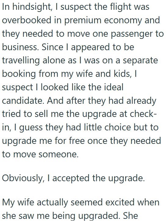 In hindsight, I suspect the flight was overbooked in premium economy and they needed to move one passenger to business. Since I appeared to be travelling alone as I was on a separate booking from my wife and kids, I suspect I looked like the ideal candidate. And after they had already tried to sell me the upgrade at check- in, I guess they had little choice but to upgrade me for free once they needed to move someone. Obviously, I accepted the upgrade. My wife actually seemed excited when she saw