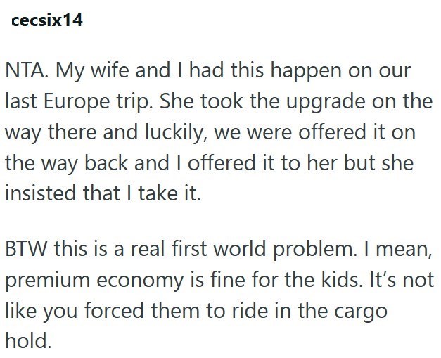 cecsix14 NTA. My wife and I had this happen on our last Europe trip. She took the upgrade on the way there and luckily, we were offered it on the way back and I offered it to her but she insisted that I take it. BTW this is a real first world problem. I mean, premium economy is fine for the kids. It's not like you forced them to ride in the cargo hold.