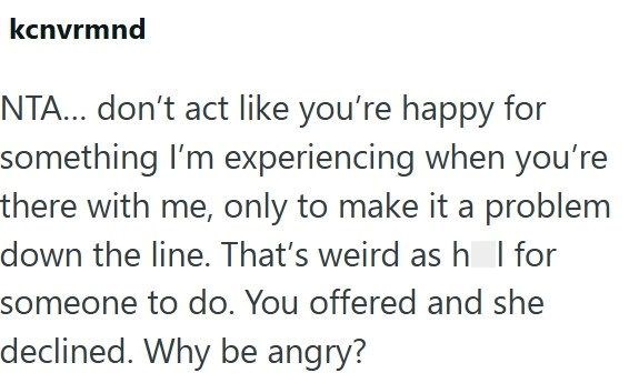 kcnvrmnd NTA... don't act like you're happy for something I'm experiencing when you're there with me, only to make it a problem down the line. That's weird as h | for someone to do. You offered and she declined. Why be angry?