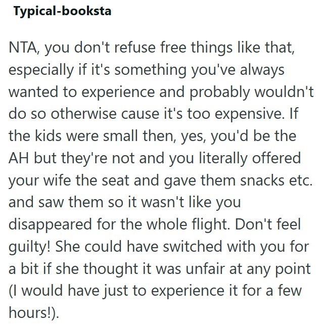 Typical-booksta NTA, you don't refuse free things like that, especially if it's something you've always wanted to experience and probably wouldn't do so otherwise cause it's too expensive. If the kids were small then, yes, you'd be the AH but they're not and you literally offered your wife the seat and gave them snacks etc. and saw them so it wasn't like you disappeared for the whole flight. Don't feel guilty! She could have switched with you for a bit if she thought it was unfair at any point (