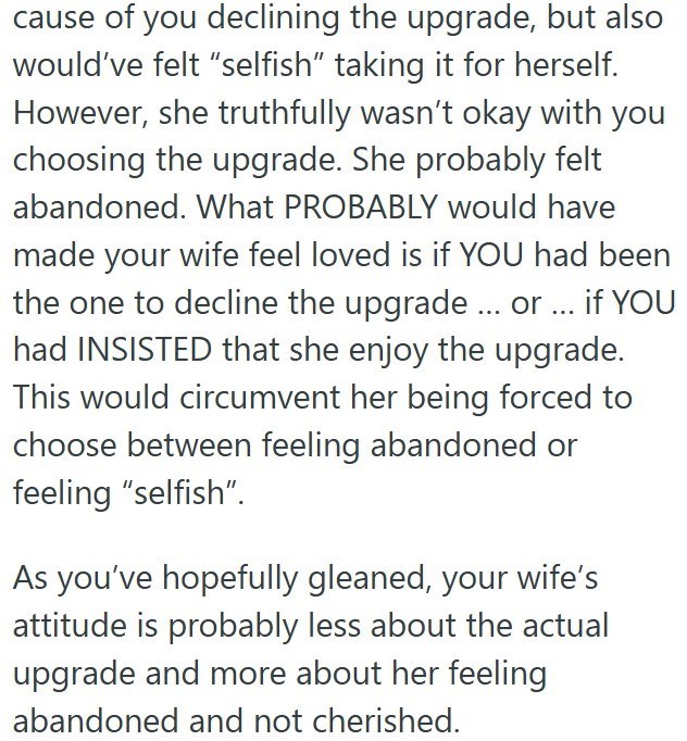 cause of you declining the upgrade, but also would've felt "selfish" taking it for herself. However, she truthfully wasn't okay with you choosing the upgrade. She probably felt abandoned. What PROBABLY would have made your wife feel loved is if YOU had been the one to decline the upgrade ... or... if YOU had INSISTED that she enjoy the upgrade. This would circumvent her being forced to choose between feeling abandoned or feeling "selfish". As you've hopefully gleaned, your wife's attitude is pro
