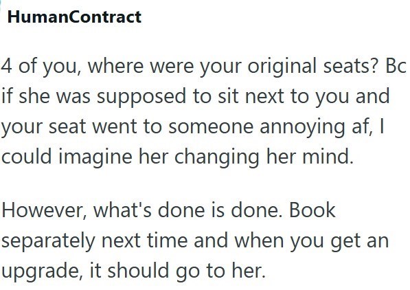 HumanContract 4 of you, where were your original seats? Bc if she was supposed to sit next to you and your seat went to someone annoying af, I could imagine her changing her mind. However, what's done is done. Book separately next time and when you get an upgrade, it should go to her.