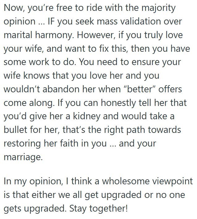 Now, you're free to ride with the majority opinion... IF you seek mass validation over marital harmony. However, if you truly love your wife, and want to fix this, then you have some work to do. You need to ensure your wife knows that you love her and you wouldn't abandon her when "better" offers come along. If you can honestly tell her that you'd give her a kidney and would take a bullet for her, that's the right path towards restoring her faith in you... and your marriage. In my opinion, I thi
