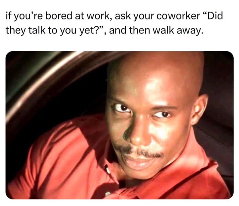 if you're bored at work, ask your coworker "Did they talk to you yet?", and then walk away.