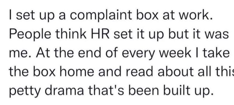 I set up a complaint box at work. People think HR set it up but it was me. At the end of every week I take the box home and read about all this petty drama that's been built up.