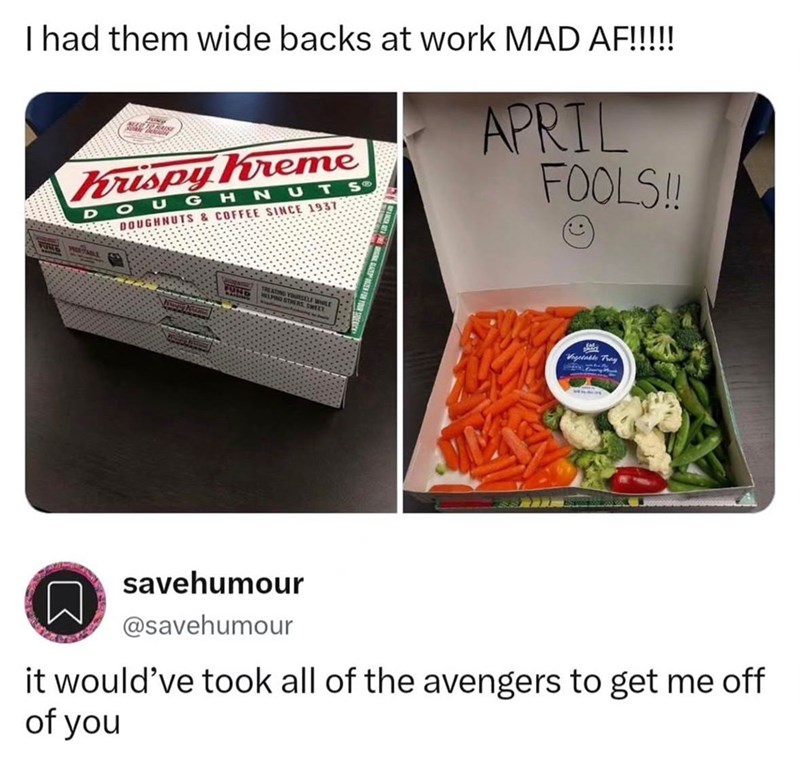 I had them wide backs at work MAD AF!!!!! Krispy Kreme DOUGHNUTS DOUGHNUTS & COFFEE SINCE 1937 APRIL FOOLS!! FUND TREATING YOURSELF Vegetable Tray savehumour @savehumour it would've took all of the avengers to get me off of you