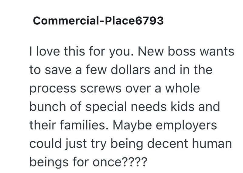 Commercial-Place6793 I love this for you. New boss wants to save a few dollars and in the process screws over a whole bunch of special needs kids and their families. Maybe employers could just try being decent human beings for once????