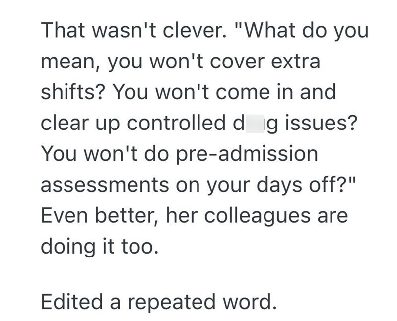 That wasn't clever. "What do you mean, you won't cover extra shifts? You won't come in and clear up controlled dag issues? You won't do pre-admission assessments on your days off?" Even better, her colleagues are doing it too. Edited a repeated word.