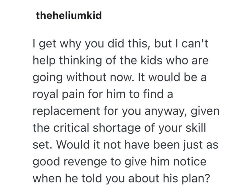theheliumkid I get why you did this, but I can't help thinking of the kids who are going without now. It would be a royal pain for him to find a replacement for you anyway, given the critical shortage of your skill set. Would it not have been just as good revenge to give him notice. when he told you about his plan?