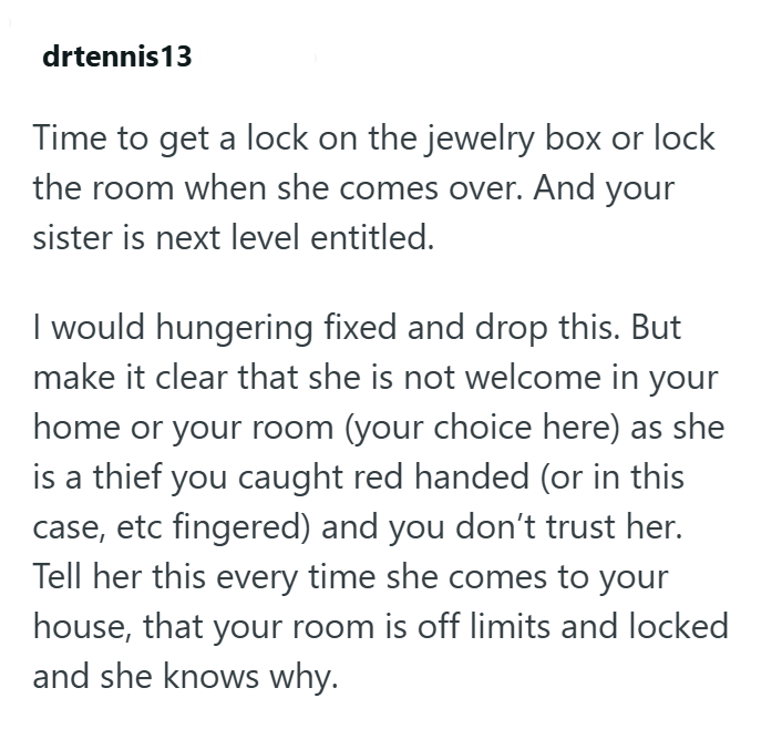 drtennis13 Time to get a lock on the jewelry box or lock the room when she comes over. And your sister is next level entitled. I would hungering fixed and drop this. But make it clear that she is not welcome in your home or your room (your choice here) as she is a thief you caught red handed (or in this case, etc fingered) and you don't trust her. Tell her this every time she comes to your house, that your room is off limits and locked and she knows why.