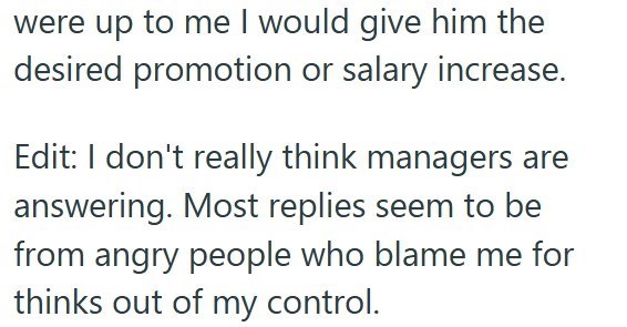 were up to me I would give him the desired promotion or salary increase. Edit: I don't really think managers are answering. Most replies seem to be from angry people who blame me for thinks out of my control.