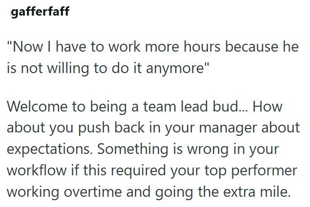 gafferfaff "Now I have to work more hours because he is not willing to do it anymore" Welcome to being a team lead bud... How about you push back in your manager about expectations. Something is wrong in your workflow if this required your top performer working overtime and going the extra mile.