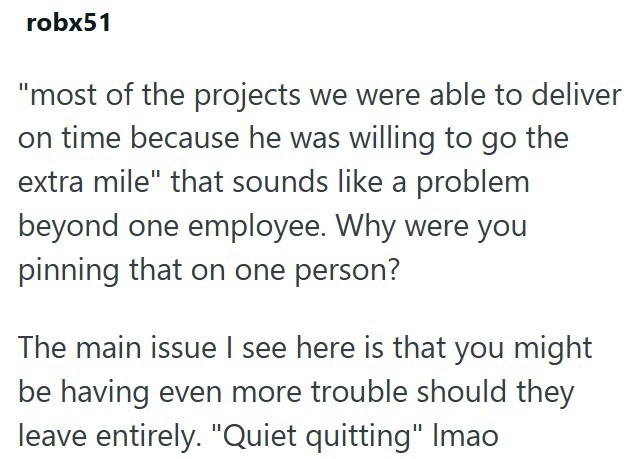 robx51 "most of the projects we were able to deliver on time because he was willing to go the extra mile" that sounds like a problem beyond one employee. Why were you pinning that on one person? The main issue I see here is that you might be having even more trouble should they leave entirely. "Quiet quitting" Imao