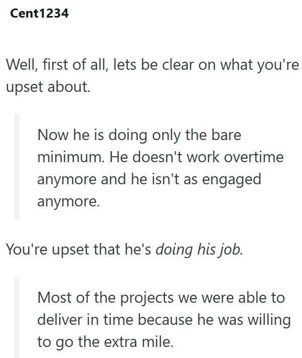 Cent1234 Well, first of all, lets be clear on what you're upset about. Now he is doing only the bare minimum. He doesn't work overtime anymore and he isn't as engaged anymore. You're upset that he's doing his job. Most of the projects we were able to deliver in time because he was willing to go the extra mile.