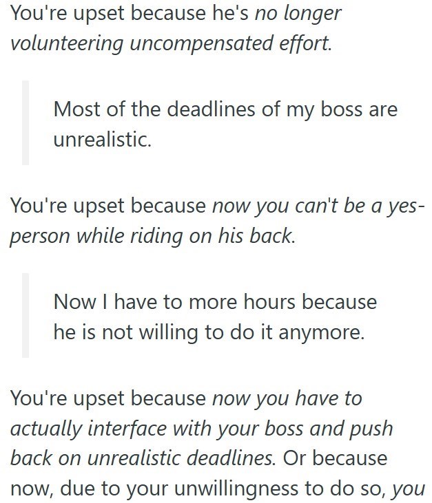 You're upset because he's no longer volunteering uncompensated effort. Most of the deadlines of my boss are unrealistic. You're upset because now you can't be a yes- person while riding on his back. Now I have to more hours because he is not willing to do it anymore. You're upset because now you have to actually interface with your boss and push back on unrealistic deadlines. Or because now, due to your unwillingness to do so, you