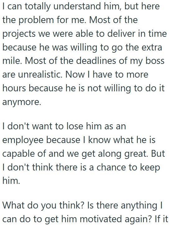 I can totally understand him, but here the problem for me. Most of the projects we were able to deliver in time because he was willing to go the extra mile. Most of the deadlines of my boss are unrealistic. Now I have to more hours because he is not willing to do it anymore. I don't want to lose him as an employee because I know what he is capable of and we get along great. But I don't think there is a chance to keep him. What do you think? Is there anything I can do to get him motivated again?