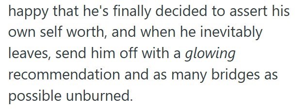 happy that he's finally decided to assert his own self worth, and when he inevitably leaves, send him off with a glowing recommendation and as many bridges as possible unburned.