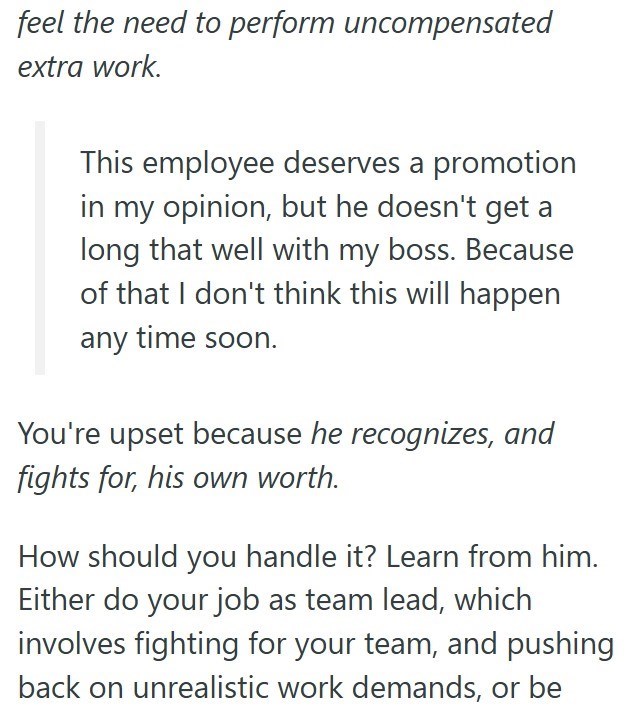 feel the need to perform uncompensated extra work. This employee deserves a promotion in my opinion, but he doesn't get a long that well with my boss. Because of that I don't think this will happen any time soon. You're upset because he recognizes, and fights for, his own worth. How should you handle it? Learn from him. Either do your job as team lead, which involves fighting for your team, and pushing back on unrealistic work demands, or be