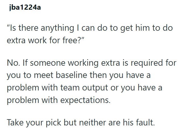 jba1224a "Is there anything I can do to get him to do extra work for free?" No. If someone working extra is required for you to meet baseline then you have a problem with team output or you have a problem with expectations. Take your pick but neither are his fault.