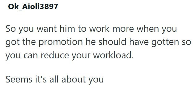 Ok_Aioli3897 So you want him to work more when you got the promotion he should have gotten so you can reduce your workload. Seems it's all about you