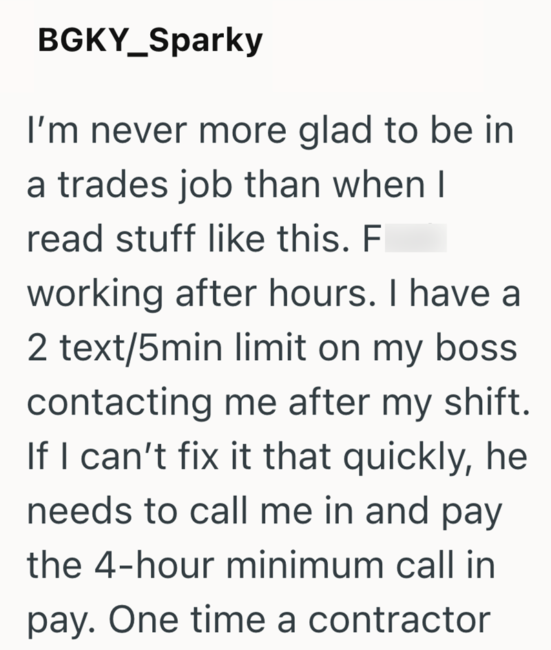 BGKY_Sparky I'm never more glad to be in a trades job than when I read stuff like this. F working after hours. I have a 2 text/5min limit on my boss. contacting me after my shift. If I can't fix it that quickly, he needs to call me in and pay the 4-hour minimum call in pay. One time a contractor