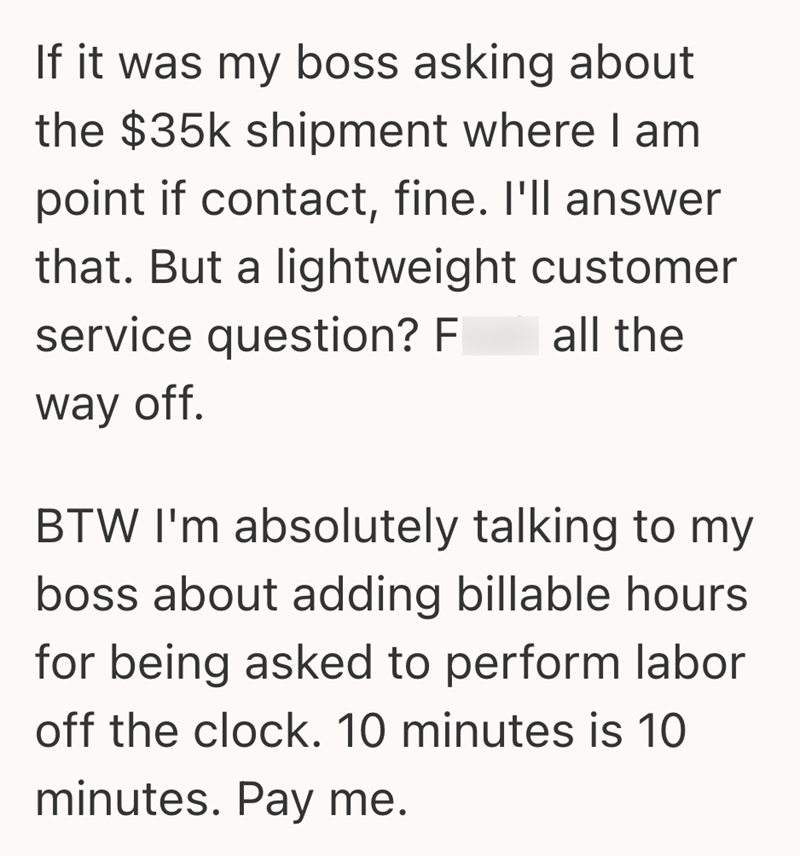 If it was my boss asking about the $35k shipment where I am point if contact, fine. I'll answer that. But a lightweight customer service question? F all the way off. BTW I'm absolutely talking to my boss about adding billable hours for being asked to perform labor off the clock. 10 minutes is 10 minutes. Pay me.