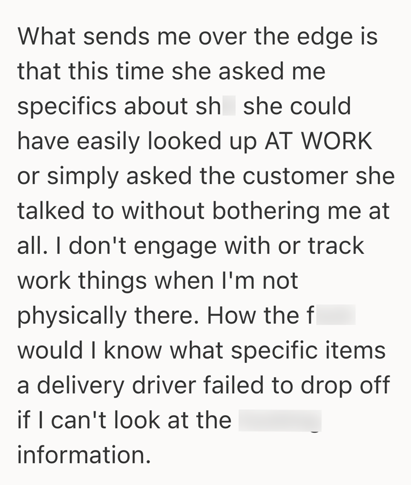 What sends me over the edge is that this time she asked me specifics about sh she could have easily looked up AT WORK or simply asked the customer she talked to without bothering me at all. I don't engage with or track work things when I'm not physically there. How the f would I know what specific items a delivery driver failed to drop off if I can't look at the information.