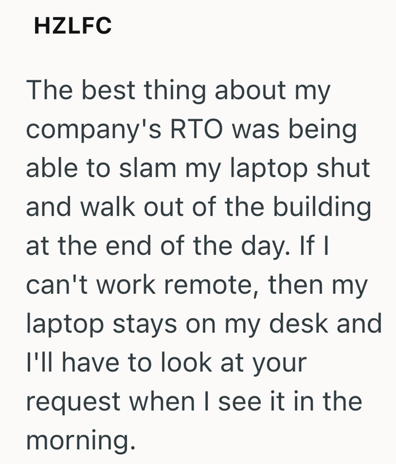 HZLFC The best thing about my company's RTO was being able to slam my laptop shut and walk out of the building at the end of the day. If I can't work remote, then my laptop stays on my desk and I'll have to look at your request when I see it in the morning.