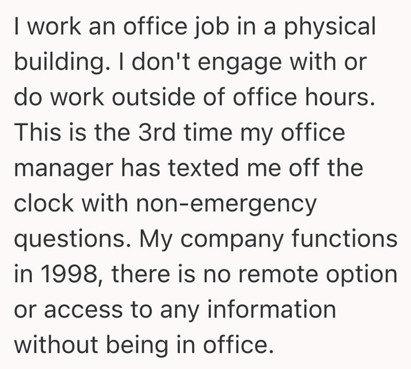 I work an office job in a physical building. I don't engage with or do work outside of office hours. This is the 3rd time my office manager has texted me off the clock with non-emergency questions. My company functions in 1998, there is no remote option or access to any information without being in office.