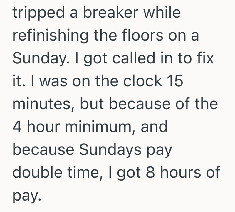 tripped a breaker while refinishing the floors on a Sunday. I got called in to fix it. I was on the clock 15 minutes, but because of the 4 hour minimum, and because Sundays pay double time, I got 8 hours of pay.