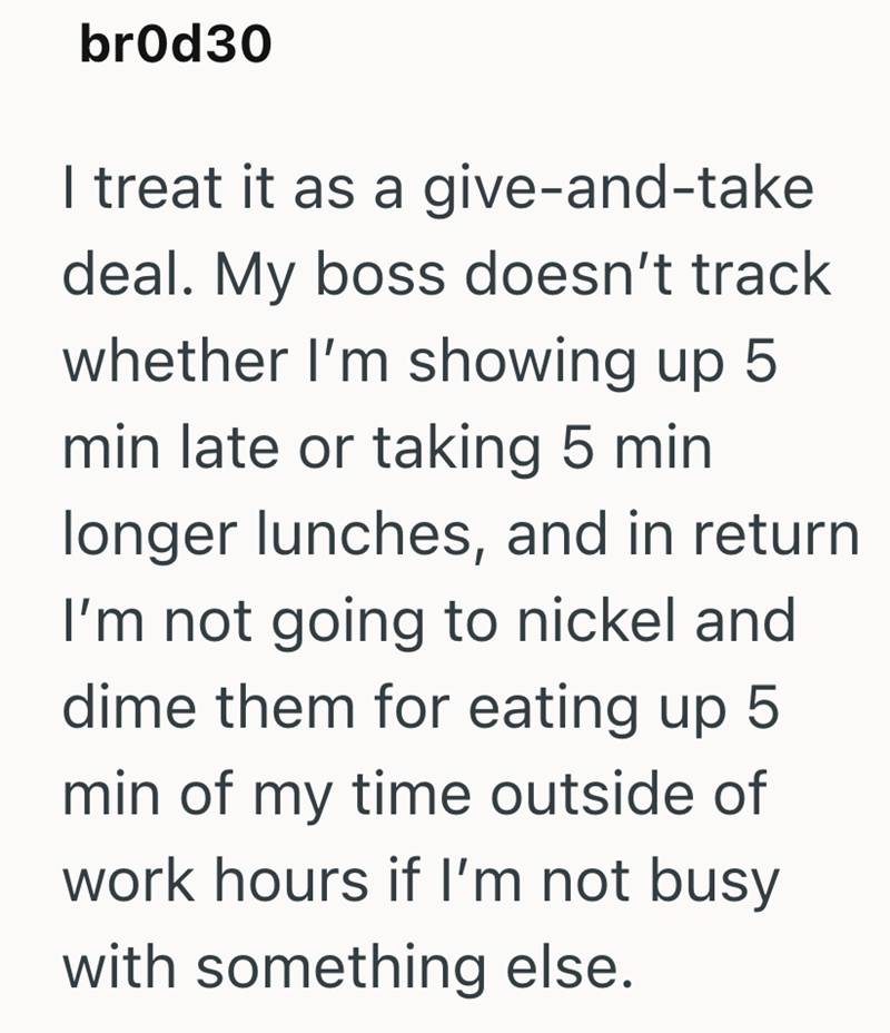 br0d30 I treat it as a give-and-take deal. My boss doesn't track whether I'm showing up 5 min late or taking 5 min longer lunches, and in return I'm not going to nickel and dime them for eating up 5 min of my time outside of work hours if I'm not busy with something else.
