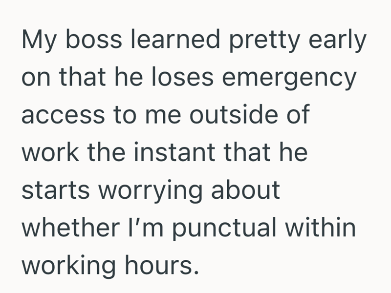 My boss learned pretty early on that he loses emergency access to me outside of work the instant that he starts worrying about whether I'm punctual within working hours.