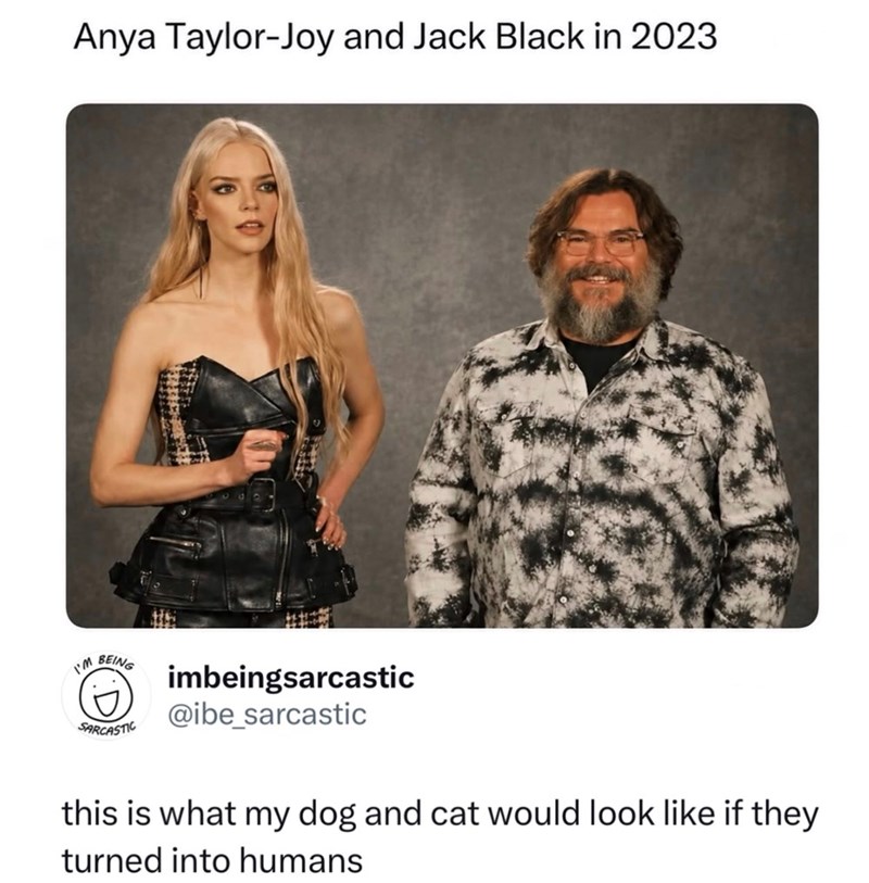 Anya Taylor-Joy and Jack Black in 2023 I'M BEING SARCASTIC imbeingsarcastic @ibe_sarcastic this is what my dog and cat would look like if they turned into humans