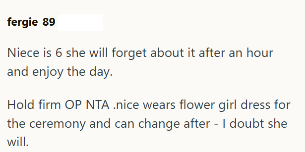 fergie_89 Niece is 6 she will forget about it after an hour and enjoy the day. Hold firm OP NTA .nice wears flower girl dress for the ceremony and can change after - I doubt she will.