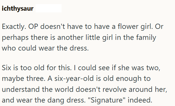 ichthysaur Exactly. OP doesn't have to have a flower girl. Or perhaps there is another little girl in the family who could wear the dress. Six is too old for this. I could see if she was two, maybe three. A six-year-old is old enough to understand the world doesn't revolve around her, and wear the dang dress. "Signature" indeed.