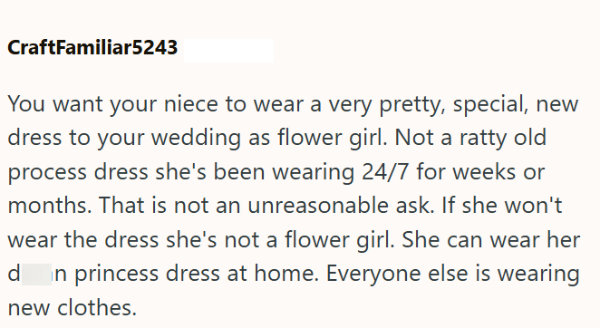 CraftFamiliar5243 You want your niece to wear a very pretty, special, new dress to your wedding as flower girl. Not a ratty old process dress she's been wearing 24/7 for weeks or months. That is not an unreasonable ask. If she won't wear the dress she's not a flower girl. She can wear her d in princess dress at home. Everyone else is wearing new clothes.