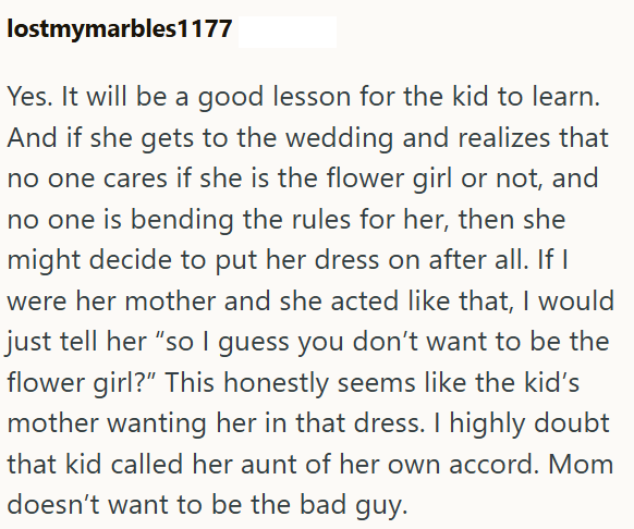 lostmymarbles1177 Yes. It will be a good lesson for the kid to learn. And if she gets to the wedding and realizes that no one cares if she is the flower girl or not, and no one is bending the rules for her, then she might decide to put her dress on after all. If I were her mother and she acted like that, I would just tell her "so I guess you don't want to be the flower girl?" This honestly seems like the kid's mother wanting her in that dress. I highly doubt that kid called her aunt of her own a