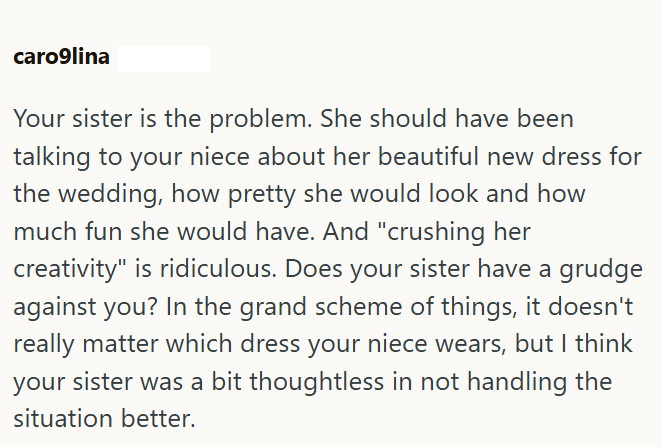 caro9lina Your sister is the problem. She should have been talking to your niece about her beautiful new dress for the wedding, how pretty she would look and how much fun she would have. And "crushing her creativity" is ridiculous. Does your sister have a grudge against you? In the grand scheme of things, it doesn't really matter which dress your niece wears, but I think your sister was a bit thoughtless in not handling the situation better.