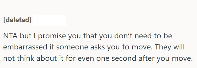 [deleted] NTA but I promise you that you don't need to be embarrassed if someone asks you to move. They will not think about it for even one second after you move.